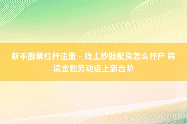 新手股票杠杆注册 - 线上炒股配资怎么开户 跨境金融劳动迈上新台阶