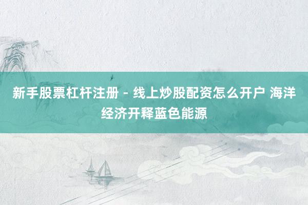 新手股票杠杆注册 - 线上炒股配资怎么开户 海洋经济开释蓝色能源