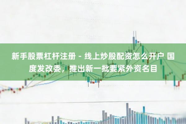 新手股票杠杆注册 - 线上炒股配资怎么开户 国度发改委，推出新一批要紧外资名目